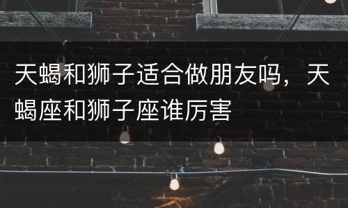天蝎和狮子适合做朋友吗，天蝎座和狮子座谁厉害