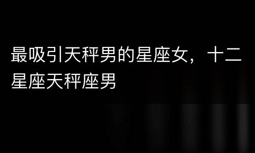 最吸引天秤男的星座女，十二星座天秤座男