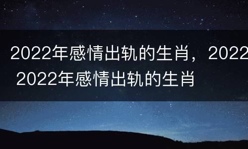 2022年感情出轨的生肖，2022 2022年感情出轨的生肖