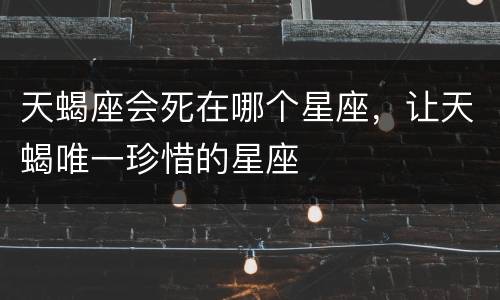天蝎座会死在哪个星座，让天蝎唯一珍惜的星座