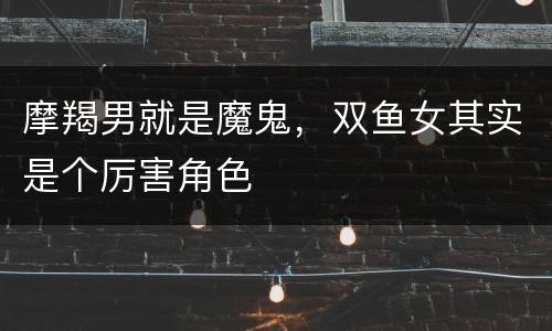 摩羯男就是魔鬼，双鱼女其实是个厉害角色