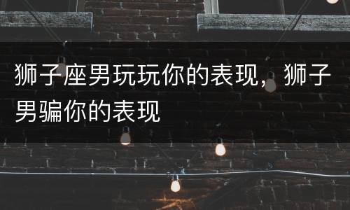 狮子座男玩玩你的表现，狮子男骗你的表现
