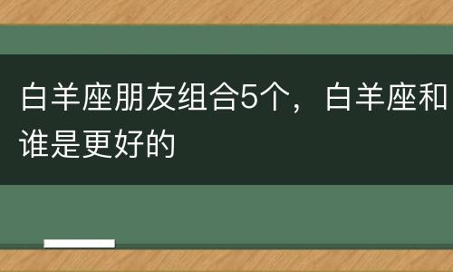 白羊座朋友组合5个，白羊座和谁是更好的