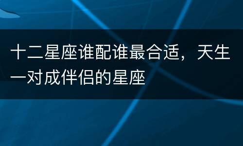 十二星座谁配谁最合适，天生一对成伴侣的星座