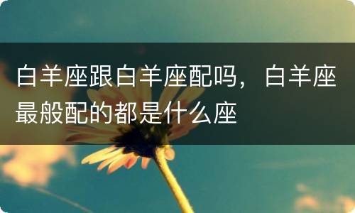 白羊座跟白羊座配吗，白羊座最般配的都是什么座