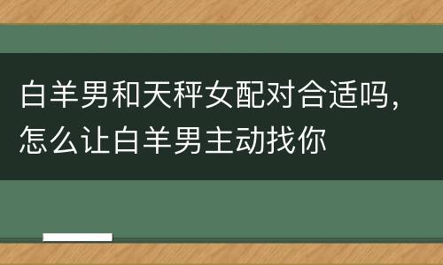 白羊男和天秤女配对合适吗，怎么让白羊男主动找你