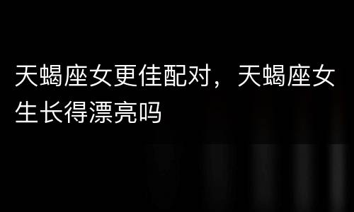 天蝎座女更佳配对，天蝎座女生长得漂亮吗