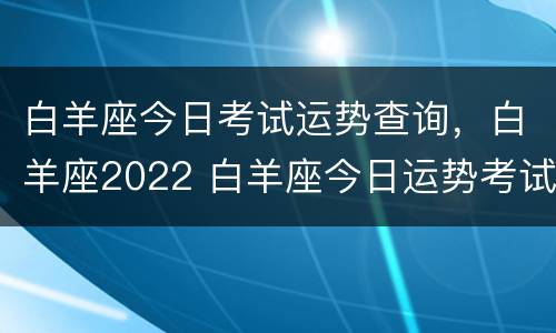 白羊座今日考试运势查询，白羊座2022 白羊座今日运势考试运