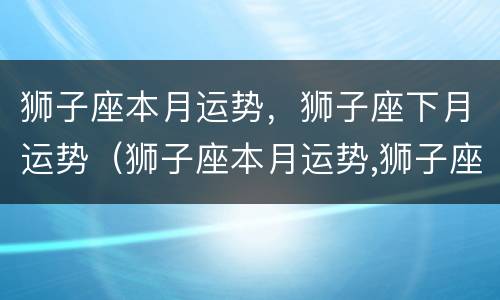 狮子座本月运势，狮子座下月运势（狮子座本月运势,狮子座下月运势如何）
