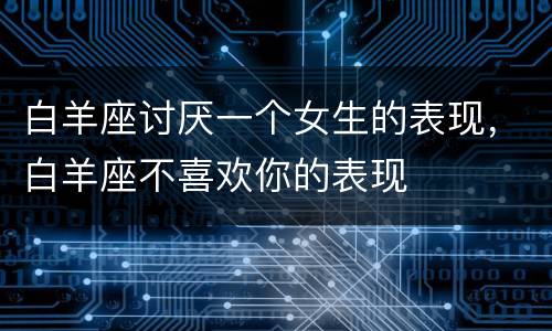 白羊座讨厌一个女生的表现，白羊座不喜欢你的表现