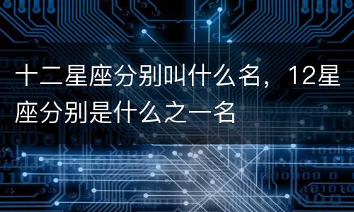 十二星座分别叫什么名，12星座分别是什么之一名