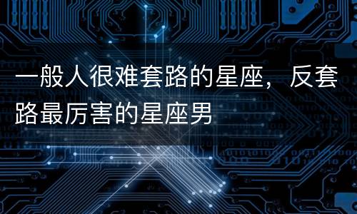 一般人很难套路的星座，反套路最厉害的星座男