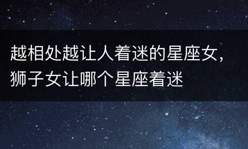 越相处越让人着迷的星座女，狮子女让哪个星座着迷
