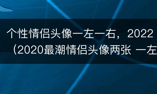 个性情侣头像一左一右，2022（2020最潮情侣头像两张 一左一右可爱）
