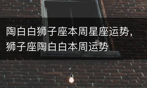 陶白白狮子座本周星座运势，狮子座陶白白本周运势
