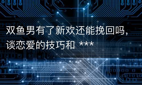 双鱼男有了新欢还能挽回吗，谈恋爱的技巧和 ***