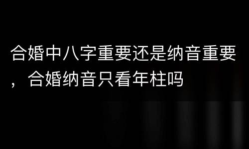 合婚中八字重要还是纳音重要，合婚纳音只看年柱吗