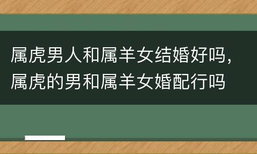 属虎男人和属羊女结婚好吗，属虎的男和属羊女婚配行吗