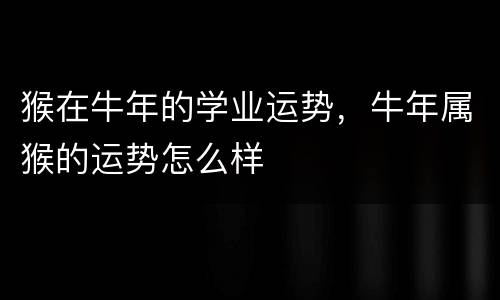 猴在牛年的学业运势，牛年属猴的运势怎么样