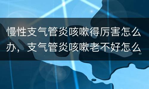 慢性支气管炎咳嗽得厉害怎么办，支气管炎咳嗽老不好怎么办？