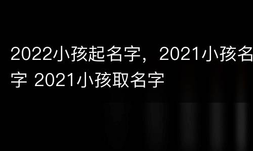 2022小孩起名字，2021小孩名字 2021小孩取名字