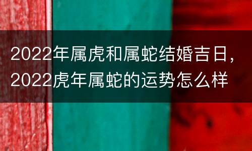 2022年属虎和属蛇结婚吉日，2022虎年属蛇的运势怎么样
