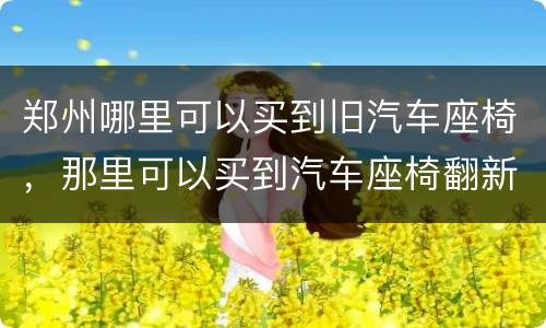郑州哪里可以买到旧汽车座椅，那里可以买到汽车座椅翻新材料?