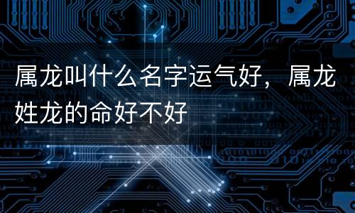 属龙叫什么名字运气好，属龙姓龙的命好不好