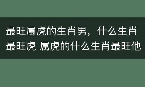 最旺属虎的生肖男，什么生肖最旺虎 属虎的什么生肖最旺他