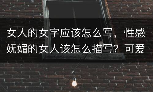 女人的女字应该怎么写，性感妩媚的女人该怎么描写？可爱的女生怎么描写？清