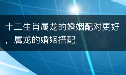 十二生肖属龙的婚姻配对更好，属龙的婚姻搭配