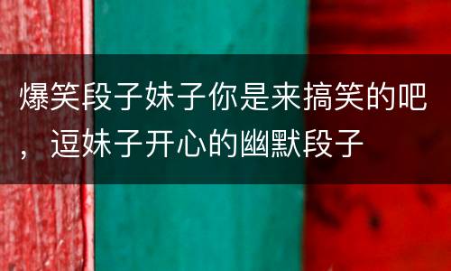 爆笑段子妹子你是来搞笑的吧，逗妹子开心的幽默段子