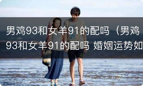 男鸡93和女羊91的配吗（男鸡93和女羊91的配吗 婚姻运势如何）