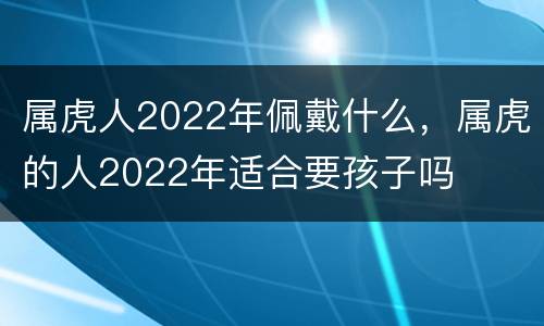 属虎人2022年佩戴什么，属虎的人2022年适合要孩子吗
