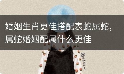 婚姻生肖更佳搭配表蛇属蛇，属蛇婚姻配属什么更佳