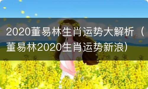 2020董易林生肖运势大解析（董易林2020生肖运势新浪）