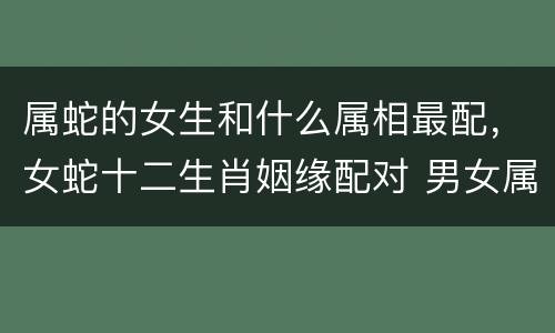 属蛇的女生和什么属相最配，女蛇十二生肖姻缘配对 男女属相最佳