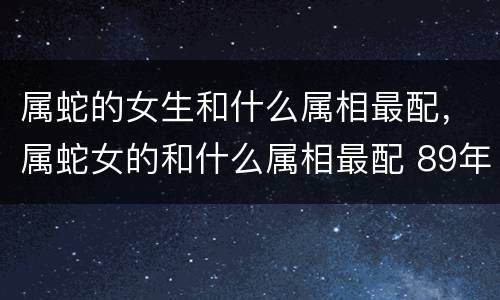 属蛇的女生和什么属相最配，属蛇女的和什么属相最配 89年属蛇