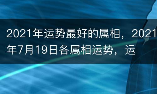 2021年运势最好的属相，2021年7月19日各属相运势，运