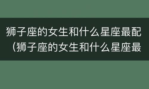 狮子座的女生和什么星座最配（狮子座的女生和什么星座最配对）