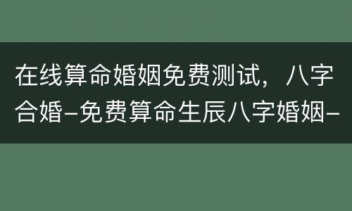 在线算命婚姻免费测试，八字合婚-免费算命生辰八字婚姻-八字姻缘测试-指