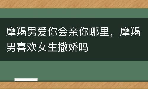 摩羯男爱你会亲你哪里，摩羯男喜欢女生撒娇吗