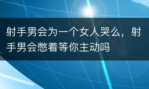 射手男会为一个女人哭么，射手男会憋着等你主动吗