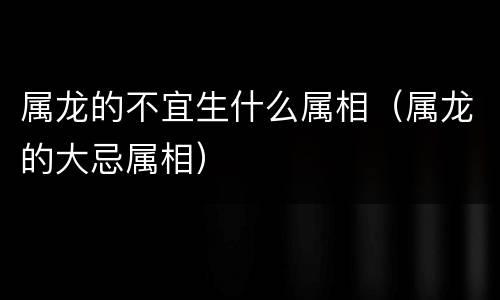 属龙的不宜生什么属相（属龙的大忌属相）