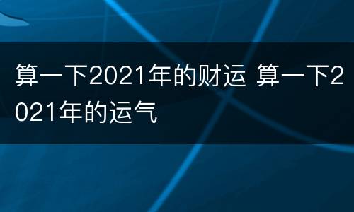算一下2021年的财运 算一下2021年的运气