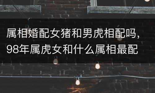 属相婚配女猪和男虎相配吗，98年属虎女和什么属相最配