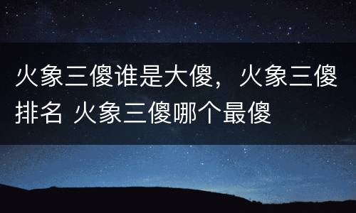 火象三傻谁是大傻，火象三傻排名 火象三傻哪个最傻