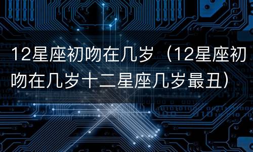12星座初吻在几岁（12星座初吻在几岁十二星座几岁最丑）