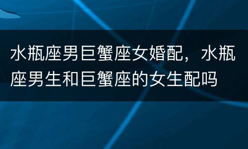 水瓶座男巨蟹座女婚配，水瓶座男生和巨蟹座的女生配吗