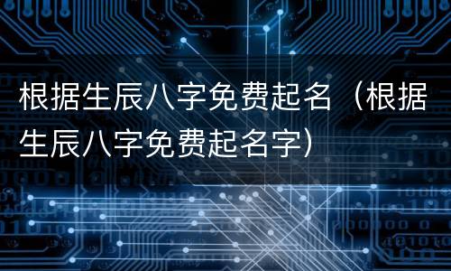 根据生辰八字免费起名（根据生辰八字免费起名字）